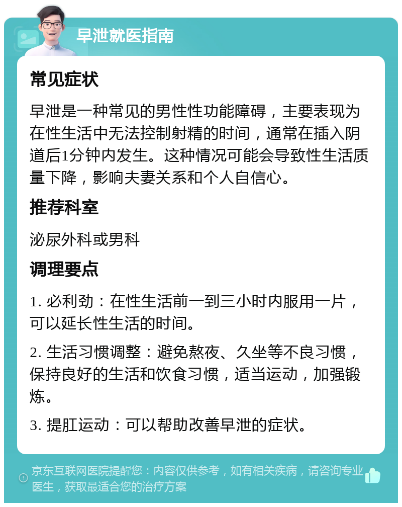 早泄就医指南 常见症状 早泄是一种常见的男性性功能障碍，主要表现为在性生活中无法控制射精的时间，通常在插入阴道后1分钟内发生。这种情况可能会导致性生活质量下降，影响夫妻关系和个人自信心。 推荐科室 泌尿外科或男科 调理要点 1. 必利劲：在性生活前一到三小时内服用一片，可以延长性生活的时间。 2. 生活习惯调整：避免熬夜、久坐等不良习惯，保持良好的生活和饮食习惯，适当运动，加强锻炼。 3. 提肛运动：可以帮助改善早泄的症状。