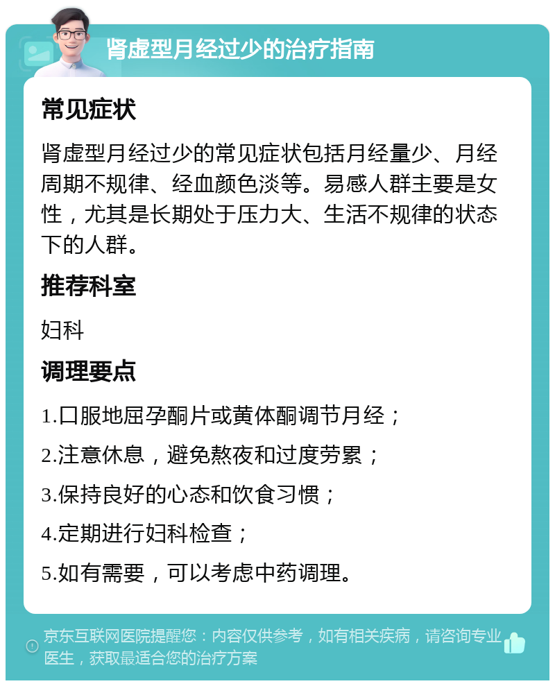 肾虚型月经过少的治疗指南 常见症状 肾虚型月经过少的常见症状包括月经量少、月经周期不规律、经血颜色淡等。易感人群主要是女性，尤其是长期处于压力大、生活不规律的状态下的人群。 推荐科室 妇科 调理要点 1.口服地屈孕酮片或黄体酮调节月经； 2.注意休息，避免熬夜和过度劳累； 3.保持良好的心态和饮食习惯； 4.定期进行妇科检查； 5.如有需要，可以考虑中药调理。