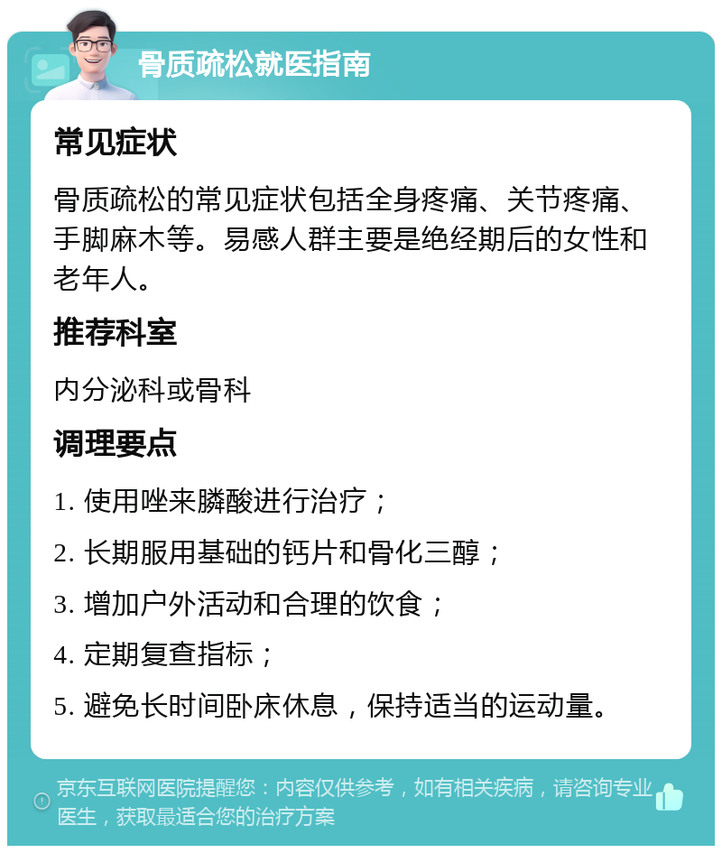 骨质疏松就医指南 常见症状 骨质疏松的常见症状包括全身疼痛、关节疼痛、手脚麻木等。易感人群主要是绝经期后的女性和老年人。 推荐科室 内分泌科或骨科 调理要点 1. 使用唑来膦酸进行治疗； 2. 长期服用基础的钙片和骨化三醇； 3. 增加户外活动和合理的饮食； 4. 定期复查指标； 5. 避免长时间卧床休息，保持适当的运动量。