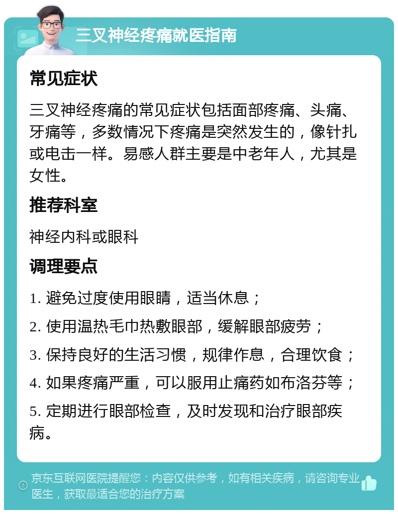 三叉神经疼痛就医指南 常见症状 三叉神经疼痛的常见症状包括面部疼痛、头痛、牙痛等，多数情况下疼痛是突然发生的，像针扎或电击一样。易感人群主要是中老年人，尤其是女性。 推荐科室 神经内科或眼科 调理要点 1. 避免过度使用眼睛，适当休息； 2. 使用温热毛巾热敷眼部，缓解眼部疲劳； 3. 保持良好的生活习惯，规律作息，合理饮食； 4. 如果疼痛严重，可以服用止痛药如布洛芬等； 5. 定期进行眼部检查，及时发现和治疗眼部疾病。