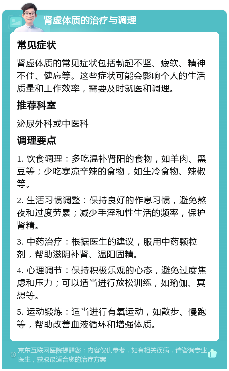 肾虚体质的治疗与调理 常见症状 肾虚体质的常见症状包括勃起不坚、疲软、精神不佳、健忘等。这些症状可能会影响个人的生活质量和工作效率，需要及时就医和调理。 推荐科室 泌尿外科或中医科 调理要点 1. 饮食调理：多吃温补肾阳的食物，如羊肉、黑豆等；少吃寒凉辛辣的食物，如生冷食物、辣椒等。 2. 生活习惯调整：保持良好的作息习惯，避免熬夜和过度劳累；减少手淫和性生活的频率，保护肾精。 3. 中药治疗：根据医生的建议，服用中药颗粒剂，帮助滋阴补肾、温阳固精。 4. 心理调节：保持积极乐观的心态，避免过度焦虑和压力；可以适当进行放松训练，如瑜伽、冥想等。 5. 运动锻炼：适当进行有氧运动，如散步、慢跑等，帮助改善血液循环和增强体质。