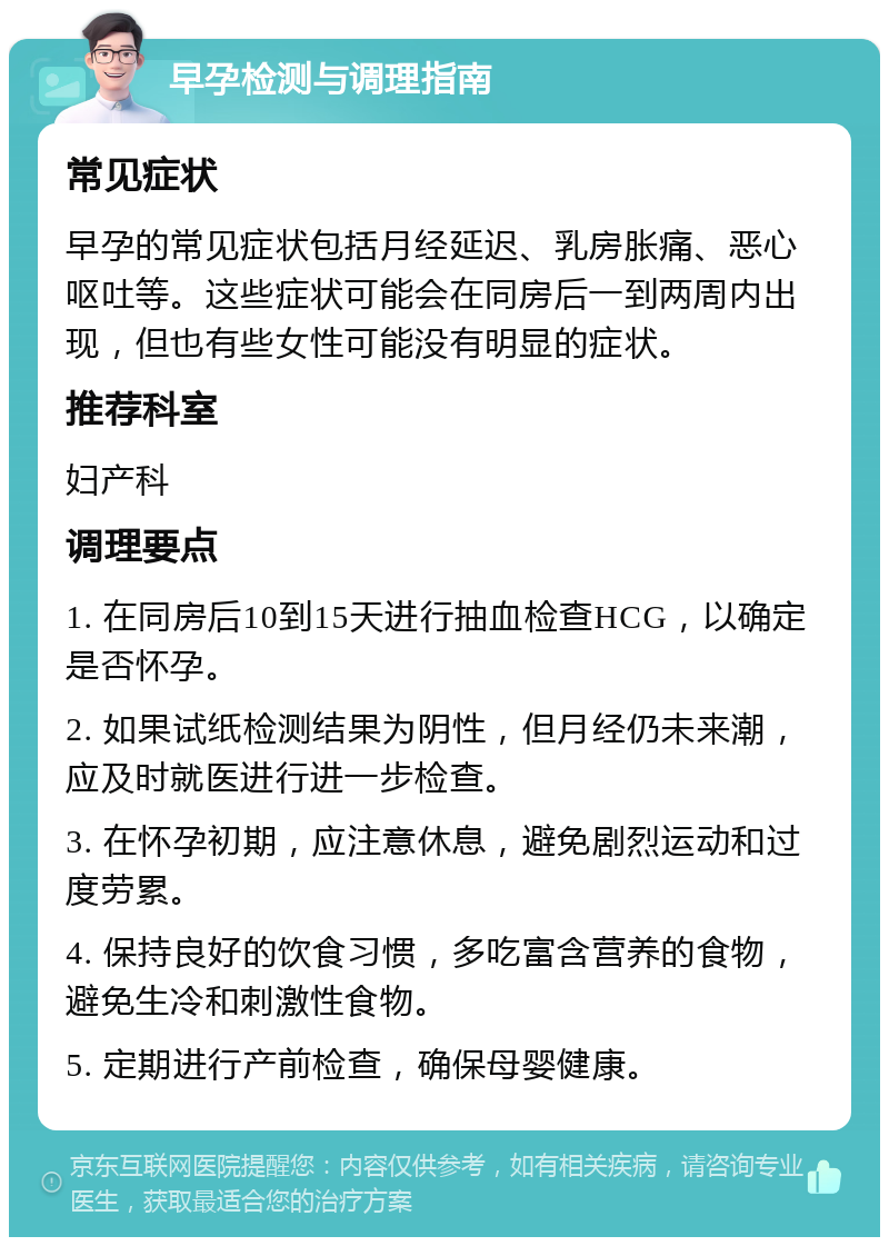 早孕检测与调理指南 常见症状 早孕的常见症状包括月经延迟、乳房胀痛、恶心呕吐等。这些症状可能会在同房后一到两周内出现，但也有些女性可能没有明显的症状。 推荐科室 妇产科 调理要点 1. 在同房后10到15天进行抽血检查HCG，以确定是否怀孕。 2. 如果试纸检测结果为阴性，但月经仍未来潮，应及时就医进行进一步检查。 3. 在怀孕初期，应注意休息，避免剧烈运动和过度劳累。 4. 保持良好的饮食习惯，多吃富含营养的食物，避免生冷和刺激性食物。 5. 定期进行产前检查，确保母婴健康。