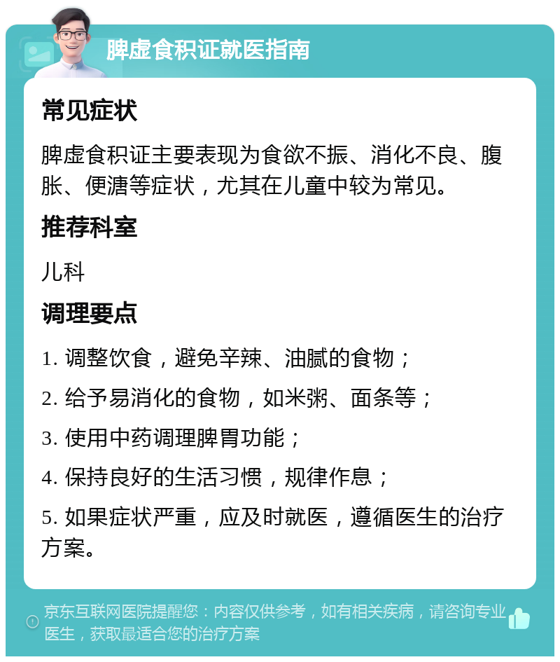 脾虚食积证就医指南 常见症状 脾虚食积证主要表现为食欲不振、消化不良、腹胀、便溏等症状，尤其在儿童中较为常见。 推荐科室 儿科 调理要点 1. 调整饮食，避免辛辣、油腻的食物； 2. 给予易消化的食物，如米粥、面条等； 3. 使用中药调理脾胃功能； 4. 保持良好的生活习惯，规律作息； 5. 如果症状严重，应及时就医，遵循医生的治疗方案。