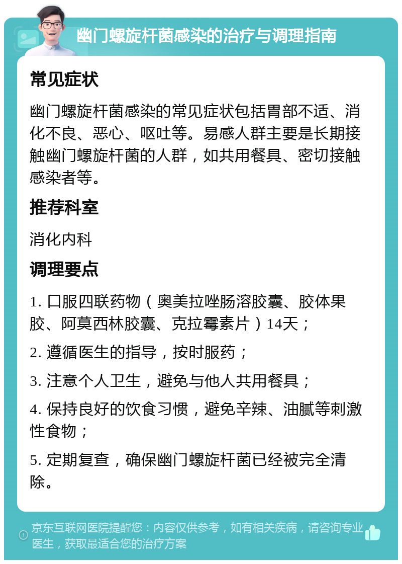 幽门螺旋杆菌感染的治疗与调理指南 常见症状 幽门螺旋杆菌感染的常见症状包括胃部不适、消化不良、恶心、呕吐等。易感人群主要是长期接触幽门螺旋杆菌的人群，如共用餐具、密切接触感染者等。 推荐科室 消化内科 调理要点 1. 口服四联药物（奥美拉唑肠溶胶囊、胶体果胶、阿莫西林胶囊、克拉霉素片）14天； 2. 遵循医生的指导，按时服药； 3. 注意个人卫生，避免与他人共用餐具； 4. 保持良好的饮食习惯，避免辛辣、油腻等刺激性食物； 5. 定期复查，确保幽门螺旋杆菌已经被完全清除。