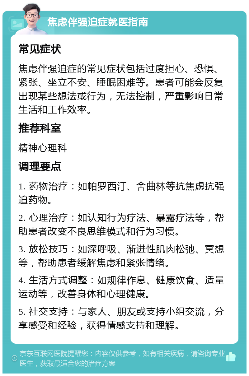 焦虑伴强迫症就医指南 常见症状 焦虑伴强迫症的常见症状包括过度担心、恐惧、紧张、坐立不安、睡眠困难等。患者可能会反复出现某些想法或行为，无法控制，严重影响日常生活和工作效率。 推荐科室 精神心理科 调理要点 1. 药物治疗：如帕罗西汀、舍曲林等抗焦虑抗强迫药物。 2. 心理治疗：如认知行为疗法、暴露疗法等，帮助患者改变不良思维模式和行为习惯。 3. 放松技巧：如深呼吸、渐进性肌肉松弛、冥想等，帮助患者缓解焦虑和紧张情绪。 4. 生活方式调整：如规律作息、健康饮食、适量运动等，改善身体和心理健康。 5. 社交支持：与家人、朋友或支持小组交流，分享感受和经验，获得情感支持和理解。