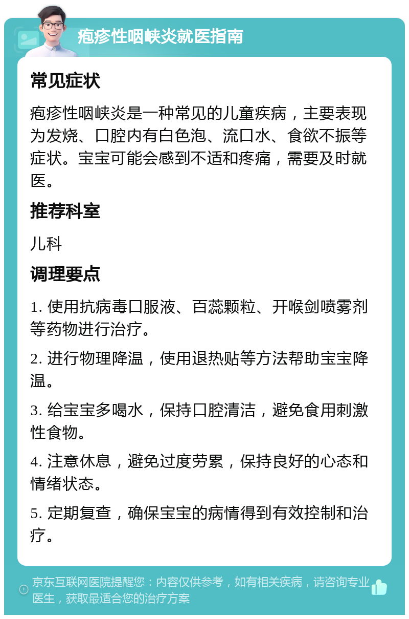 疱疹性咽峡炎就医指南 常见症状 疱疹性咽峡炎是一种常见的儿童疾病，主要表现为发烧、口腔内有白色泡、流口水、食欲不振等症状。宝宝可能会感到不适和疼痛，需要及时就医。 推荐科室 儿科 调理要点 1. 使用抗病毒口服液、百蕊颗粒、开喉剑喷雾剂等药物进行治疗。 2. 进行物理降温，使用退热贴等方法帮助宝宝降温。 3. 给宝宝多喝水，保持口腔清洁，避免食用刺激性食物。 4. 注意休息，避免过度劳累，保持良好的心态和情绪状态。 5. 定期复查，确保宝宝的病情得到有效控制和治疗。