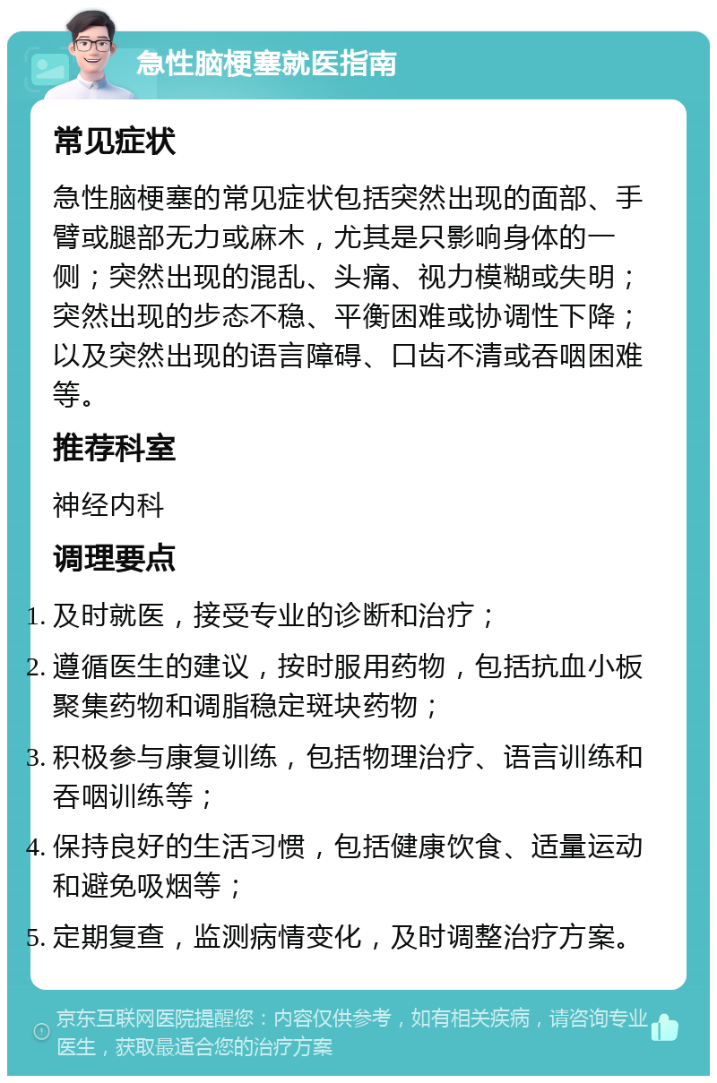 急性脑梗塞就医指南 常见症状 急性脑梗塞的常见症状包括突然出现的面部、手臂或腿部无力或麻木，尤其是只影响身体的一侧；突然出现的混乱、头痛、视力模糊或失明；突然出现的步态不稳、平衡困难或协调性下降；以及突然出现的语言障碍、口齿不清或吞咽困难等。 推荐科室 神经内科 调理要点 及时就医，接受专业的诊断和治疗； 遵循医生的建议，按时服用药物，包括抗血小板聚集药物和调脂稳定斑块药物； 积极参与康复训练，包括物理治疗、语言训练和吞咽训练等； 保持良好的生活习惯，包括健康饮食、适量运动和避免吸烟等； 定期复查，监测病情变化，及时调整治疗方案。