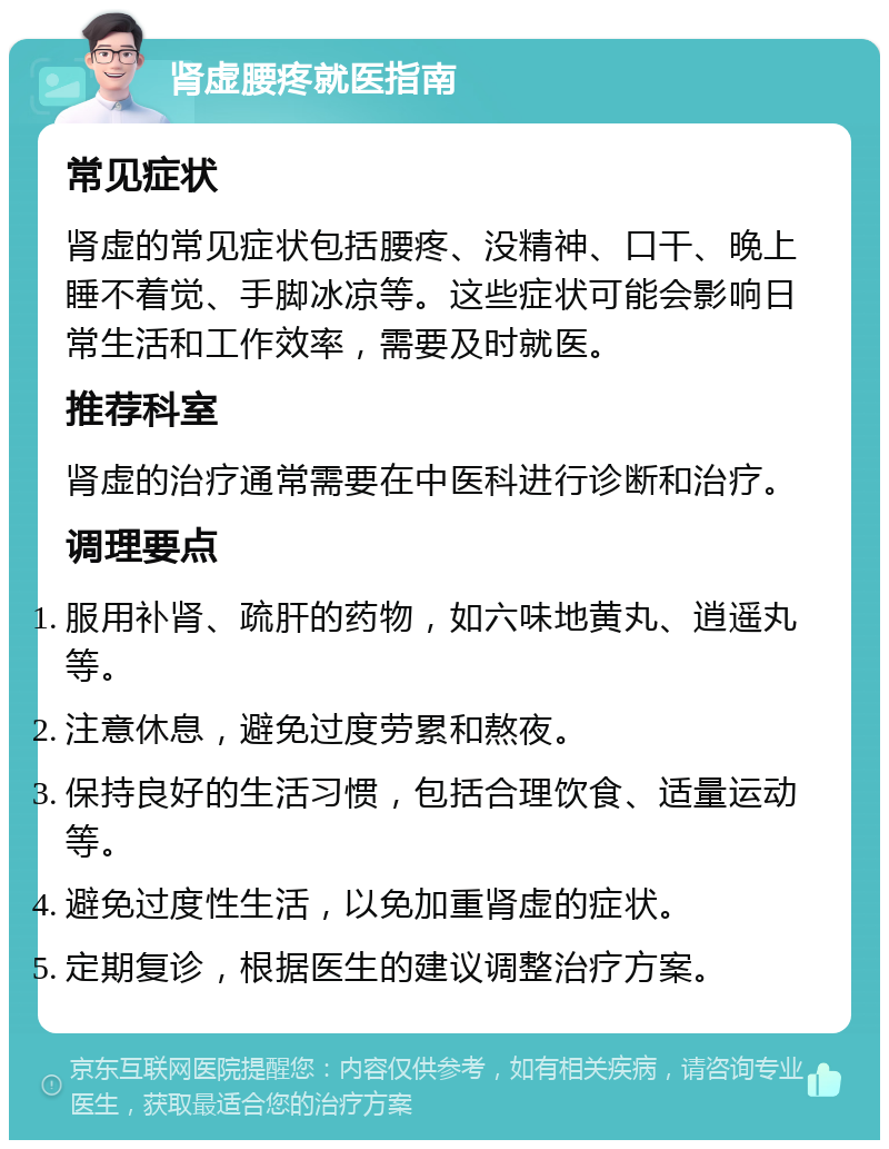 肾虚腰疼就医指南 常见症状 肾虚的常见症状包括腰疼、没精神、口干、晚上睡不着觉、手脚冰凉等。这些症状可能会影响日常生活和工作效率，需要及时就医。 推荐科室 肾虚的治疗通常需要在中医科进行诊断和治疗。 调理要点 服用补肾、疏肝的药物，如六味地黄丸、逍遥丸等。 注意休息，避免过度劳累和熬夜。 保持良好的生活习惯，包括合理饮食、适量运动等。 避免过度性生活，以免加重肾虚的症状。 定期复诊，根据医生的建议调整治疗方案。