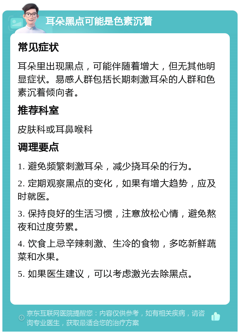 耳朵黑点可能是色素沉着 常见症状 耳朵里出现黑点，可能伴随着增大，但无其他明显症状。易感人群包括长期刺激耳朵的人群和色素沉着倾向者。 推荐科室 皮肤科或耳鼻喉科 调理要点 1. 避免频繁刺激耳朵，减少挠耳朵的行为。 2. 定期观察黑点的变化，如果有增大趋势，应及时就医。 3. 保持良好的生活习惯，注意放松心情，避免熬夜和过度劳累。 4. 饮食上忌辛辣刺激、生冷的食物，多吃新鲜蔬菜和水果。 5. 如果医生建议，可以考虑激光去除黑点。