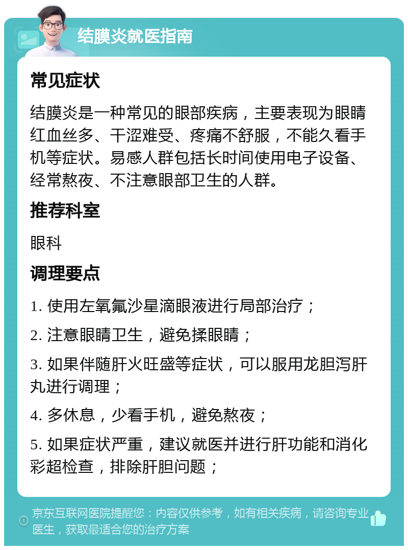 结膜炎就医指南 常见症状 结膜炎是一种常见的眼部疾病，主要表现为眼睛红血丝多、干涩难受、疼痛不舒服，不能久看手机等症状。易感人群包括长时间使用电子设备、经常熬夜、不注意眼部卫生的人群。 推荐科室 眼科 调理要点 1. 使用左氧氟沙星滴眼液进行局部治疗； 2. 注意眼睛卫生，避免揉眼睛； 3. 如果伴随肝火旺盛等症状，可以服用龙胆泻肝丸进行调理； 4. 多休息，少看手机，避免熬夜； 5. 如果症状严重，建议就医并进行肝功能和消化彩超检查，排除肝胆问题；