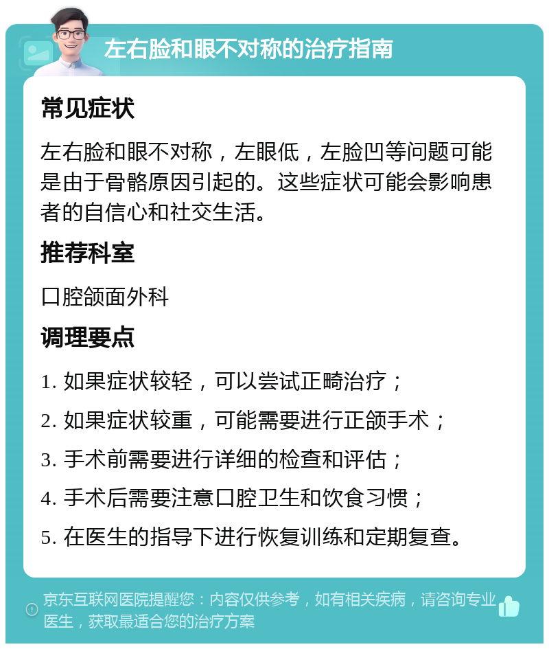 左右脸和眼不对称的治疗指南 常见症状 左右脸和眼不对称，左眼低，左脸凹等问题可能是由于骨骼原因引起的。这些症状可能会影响患者的自信心和社交生活。 推荐科室 口腔颌面外科 调理要点 1. 如果症状较轻，可以尝试正畸治疗； 2. 如果症状较重，可能需要进行正颌手术； 3. 手术前需要进行详细的检查和评估； 4. 手术后需要注意口腔卫生和饮食习惯； 5. 在医生的指导下进行恢复训练和定期复查。