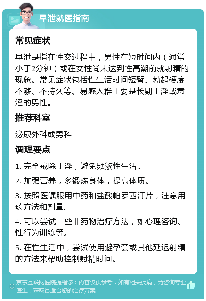 早泄就医指南 常见症状 早泄是指在性交过程中，男性在短时间内（通常小于2分钟）或在女性尚未达到性高潮前就射精的现象。常见症状包括性生活时间短暂、勃起硬度不够、不持久等。易感人群主要是长期手淫或意淫的男性。 推荐科室 泌尿外科或男科 调理要点 1. 完全戒除手淫，避免频繁性生活。 2. 加强营养，多锻炼身体，提高体质。 3. 按照医嘱服用中药和盐酸帕罗西汀片，注意用药方法和剂量。 4. 可以尝试一些非药物治疗方法，如心理咨询、性行为训练等。 5. 在性生活中，尝试使用避孕套或其他延迟射精的方法来帮助控制射精时间。