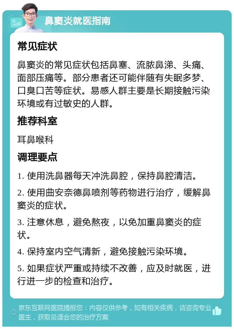 鼻窦炎就医指南 常见症状 鼻窦炎的常见症状包括鼻塞、流脓鼻涕、头痛、面部压痛等。部分患者还可能伴随有失眠多梦、口臭口苦等症状。易感人群主要是长期接触污染环境或有过敏史的人群。 推荐科室 耳鼻喉科 调理要点 1. 使用洗鼻器每天冲洗鼻腔，保持鼻腔清洁。 2. 使用曲安奈德鼻喷剂等药物进行治疗，缓解鼻窦炎的症状。 3. 注意休息，避免熬夜，以免加重鼻窦炎的症状。 4. 保持室内空气清新，避免接触污染环境。 5. 如果症状严重或持续不改善，应及时就医，进行进一步的检查和治疗。