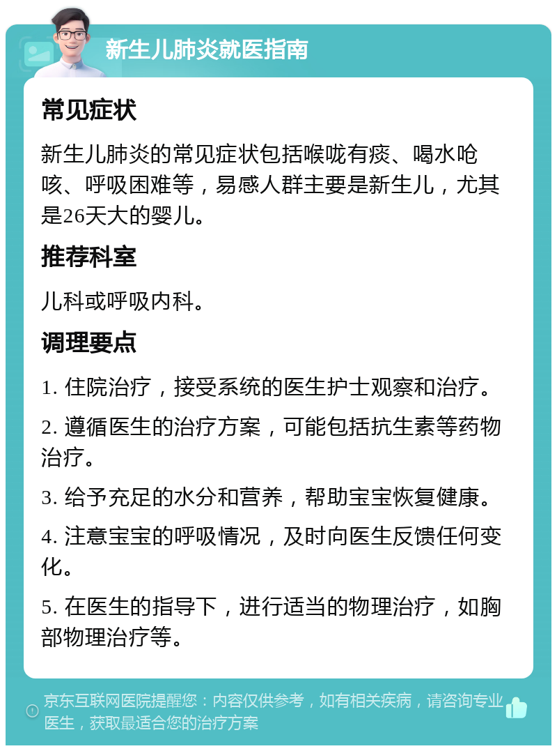 新生儿肺炎就医指南 常见症状 新生儿肺炎的常见症状包括喉咙有痰、喝水呛咳、呼吸困难等，易感人群主要是新生儿，尤其是26天大的婴儿。 推荐科室 儿科或呼吸内科。 调理要点 1. 住院治疗，接受系统的医生护士观察和治疗。 2. 遵循医生的治疗方案，可能包括抗生素等药物治疗。 3. 给予充足的水分和营养，帮助宝宝恢复健康。 4. 注意宝宝的呼吸情况，及时向医生反馈任何变化。 5. 在医生的指导下，进行适当的物理治疗，如胸部物理治疗等。