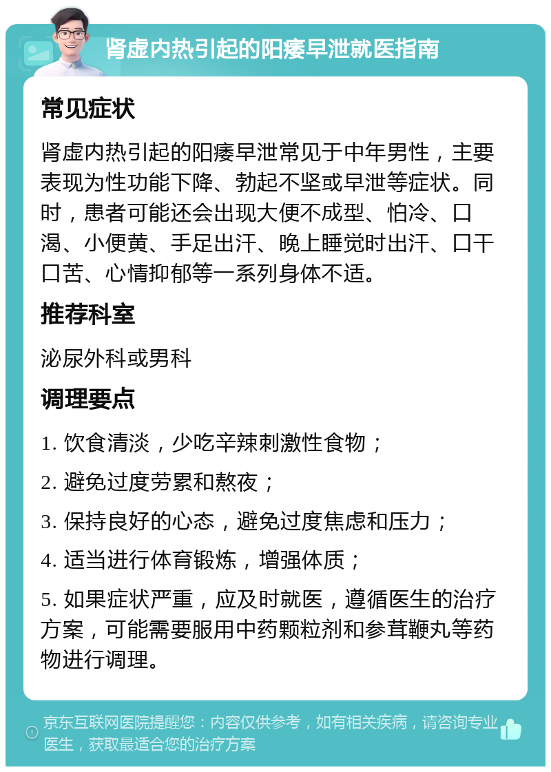 肾虚内热引起的阳痿早泄就医指南 常见症状 肾虚内热引起的阳痿早泄常见于中年男性，主要表现为性功能下降、勃起不坚或早泄等症状。同时，患者可能还会出现大便不成型、怕冷、口渴、小便黄、手足出汗、晚上睡觉时出汗、口干口苦、心情抑郁等一系列身体不适。 推荐科室 泌尿外科或男科 调理要点 1. 饮食清淡，少吃辛辣刺激性食物； 2. 避免过度劳累和熬夜； 3. 保持良好的心态，避免过度焦虑和压力； 4. 适当进行体育锻炼，增强体质； 5. 如果症状严重，应及时就医，遵循医生的治疗方案，可能需要服用中药颗粒剂和参茸鞭丸等药物进行调理。