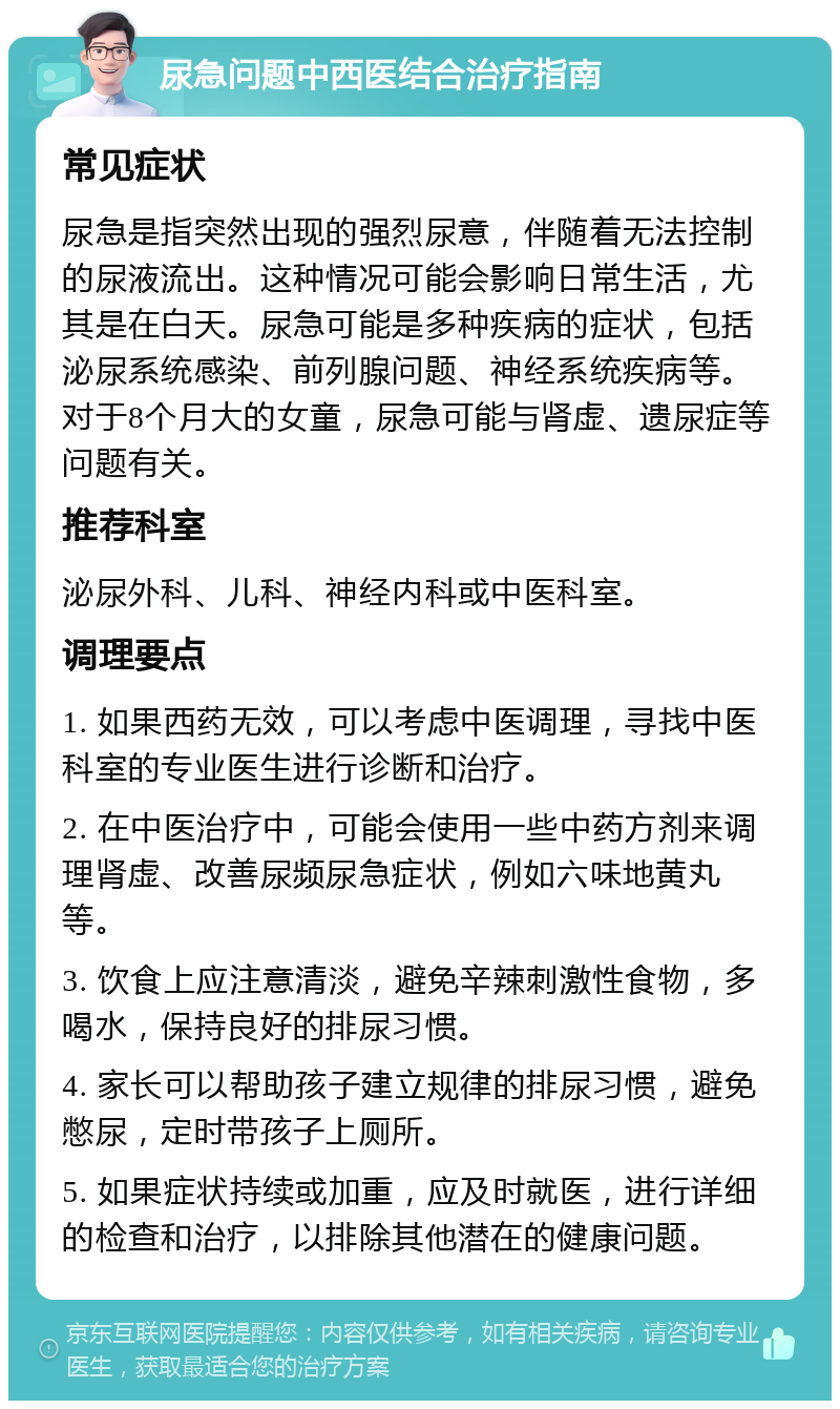 尿急问题中西医结合治疗指南 常见症状 尿急是指突然出现的强烈尿意，伴随着无法控制的尿液流出。这种情况可能会影响日常生活，尤其是在白天。尿急可能是多种疾病的症状，包括泌尿系统感染、前列腺问题、神经系统疾病等。对于8个月大的女童，尿急可能与肾虚、遗尿症等问题有关。 推荐科室 泌尿外科、儿科、神经内科或中医科室。 调理要点 1. 如果西药无效，可以考虑中医调理，寻找中医科室的专业医生进行诊断和治疗。 2. 在中医治疗中，可能会使用一些中药方剂来调理肾虚、改善尿频尿急症状，例如六味地黄丸等。 3. 饮食上应注意清淡，避免辛辣刺激性食物，多喝水，保持良好的排尿习惯。 4. 家长可以帮助孩子建立规律的排尿习惯，避免憋尿，定时带孩子上厕所。 5. 如果症状持续或加重，应及时就医，进行详细的检查和治疗，以排除其他潜在的健康问题。