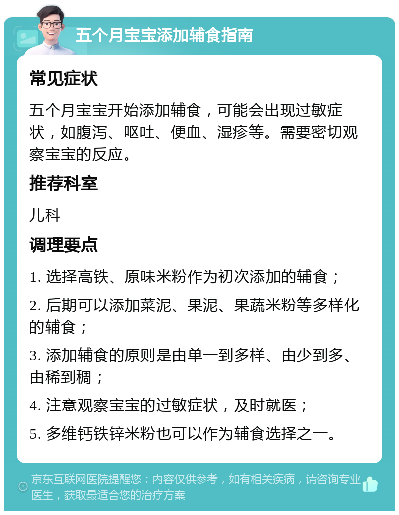 五个月宝宝添加辅食指南 常见症状 五个月宝宝开始添加辅食，可能会出现过敏症状，如腹泻、呕吐、便血、湿疹等。需要密切观察宝宝的反应。 推荐科室 儿科 调理要点 1. 选择高铁、原味米粉作为初次添加的辅食； 2. 后期可以添加菜泥、果泥、果蔬米粉等多样化的辅食； 3. 添加辅食的原则是由单一到多样、由少到多、由稀到稠； 4. 注意观察宝宝的过敏症状，及时就医； 5. 多维钙铁锌米粉也可以作为辅食选择之一。