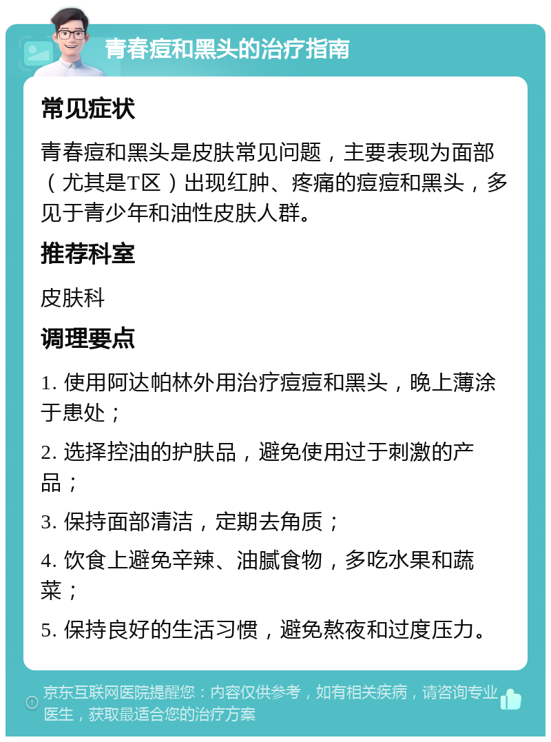 青春痘和黑头的治疗指南 常见症状 青春痘和黑头是皮肤常见问题，主要表现为面部（尤其是T区）出现红肿、疼痛的痘痘和黑头，多见于青少年和油性皮肤人群。 推荐科室 皮肤科 调理要点 1. 使用阿达帕林外用治疗痘痘和黑头，晚上薄涂于患处； 2. 选择控油的护肤品，避免使用过于刺激的产品； 3. 保持面部清洁，定期去角质； 4. 饮食上避免辛辣、油腻食物，多吃水果和蔬菜； 5. 保持良好的生活习惯，避免熬夜和过度压力。