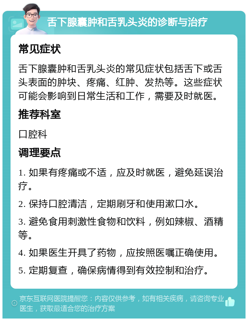 舌下腺囊肿和舌乳头炎的诊断与治疗 常见症状 舌下腺囊肿和舌乳头炎的常见症状包括舌下或舌头表面的肿块、疼痛、红肿、发热等。这些症状可能会影响到日常生活和工作，需要及时就医。 推荐科室 口腔科 调理要点 1. 如果有疼痛或不适，应及时就医，避免延误治疗。 2. 保持口腔清洁，定期刷牙和使用漱口水。 3. 避免食用刺激性食物和饮料，例如辣椒、酒精等。 4. 如果医生开具了药物，应按照医嘱正确使用。 5. 定期复查，确保病情得到有效控制和治疗。