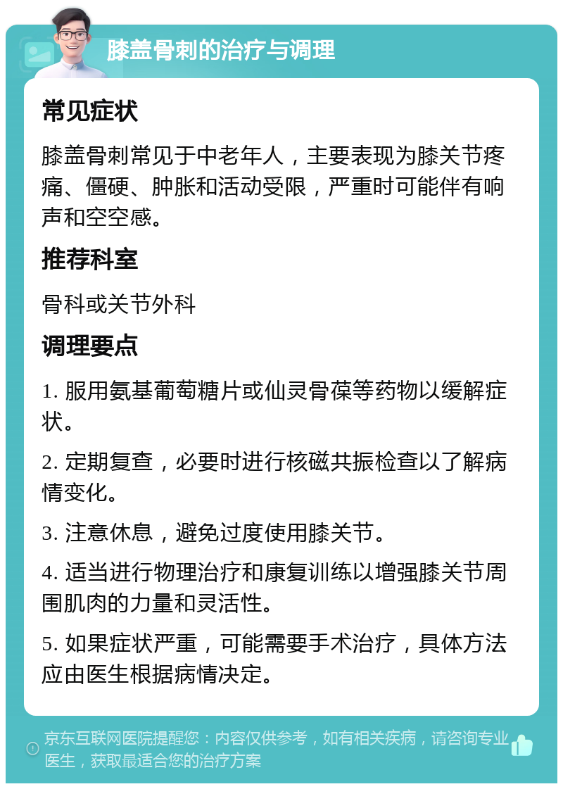 膝盖骨刺的治疗与调理 常见症状 膝盖骨刺常见于中老年人，主要表现为膝关节疼痛、僵硬、肿胀和活动受限，严重时可能伴有响声和空空感。 推荐科室 骨科或关节外科 调理要点 1. 服用氨基葡萄糖片或仙灵骨葆等药物以缓解症状。 2. 定期复查，必要时进行核磁共振检查以了解病情变化。 3. 注意休息，避免过度使用膝关节。 4. 适当进行物理治疗和康复训练以增强膝关节周围肌肉的力量和灵活性。 5. 如果症状严重，可能需要手术治疗，具体方法应由医生根据病情决定。