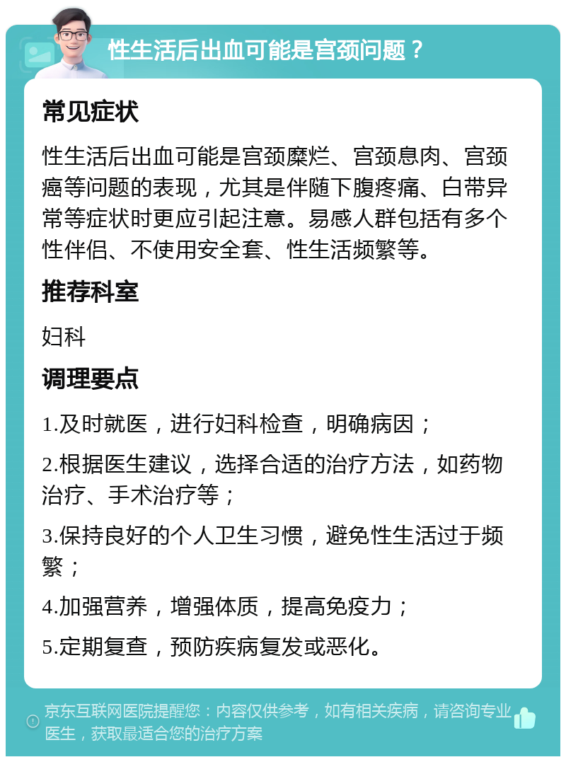 性生活后出血可能是宫颈问题？ 常见症状 性生活后出血可能是宫颈糜烂、宫颈息肉、宫颈癌等问题的表现，尤其是伴随下腹疼痛、白带异常等症状时更应引起注意。易感人群包括有多个性伴侣、不使用安全套、性生活频繁等。 推荐科室 妇科 调理要点 1.及时就医，进行妇科检查，明确病因； 2.根据医生建议，选择合适的治疗方法，如药物治疗、手术治疗等； 3.保持良好的个人卫生习惯，避免性生活过于频繁； 4.加强营养，增强体质，提高免疫力； 5.定期复查，预防疾病复发或恶化。