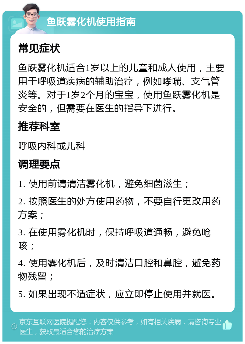 鱼跃雾化机使用指南 常见症状 鱼跃雾化机适合1岁以上的儿童和成人使用，主要用于呼吸道疾病的辅助治疗，例如哮喘、支气管炎等。对于1岁2个月的宝宝，使用鱼跃雾化机是安全的，但需要在医生的指导下进行。 推荐科室 呼吸内科或儿科 调理要点 1. 使用前请清洁雾化机，避免细菌滋生； 2. 按照医生的处方使用药物，不要自行更改用药方案； 3. 在使用雾化机时，保持呼吸道通畅，避免呛咳； 4. 使用雾化机后，及时清洁口腔和鼻腔，避免药物残留； 5. 如果出现不适症状，应立即停止使用并就医。