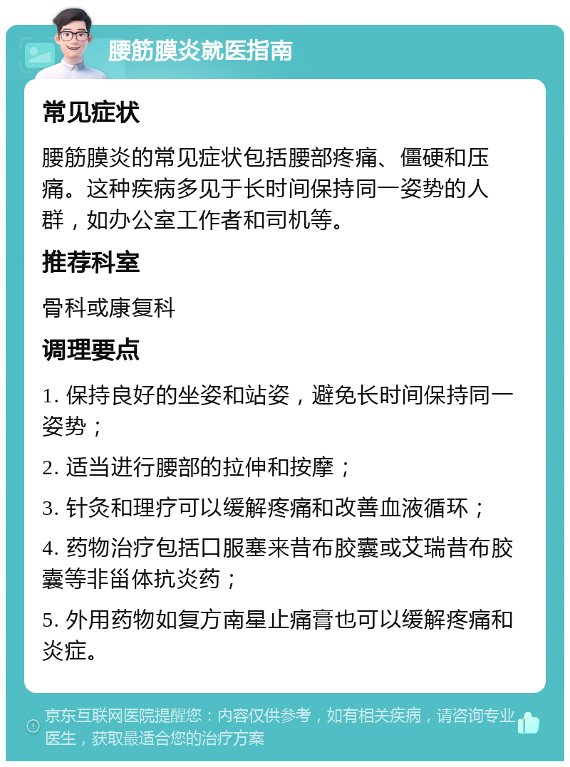 腰筋膜炎就医指南 常见症状 腰筋膜炎的常见症状包括腰部疼痛、僵硬和压痛。这种疾病多见于长时间保持同一姿势的人群，如办公室工作者和司机等。 推荐科室 骨科或康复科 调理要点 1. 保持良好的坐姿和站姿，避免长时间保持同一姿势； 2. 适当进行腰部的拉伸和按摩； 3. 针灸和理疗可以缓解疼痛和改善血液循环； 4. 药物治疗包括口服塞来昔布胶囊或艾瑞昔布胶囊等非甾体抗炎药； 5. 外用药物如复方南星止痛膏也可以缓解疼痛和炎症。