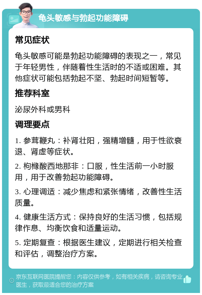 龟头敏感与勃起功能障碍 常见症状 龟头敏感可能是勃起功能障碍的表现之一，常见于年轻男性，伴随着性生活时的不适或困难。其他症状可能包括勃起不坚、勃起时间短暂等。 推荐科室 泌尿外科或男科 调理要点 1. 参茸鞭丸：补肾壮阳，强精增髓，用于性欲衰退、肾虚等症状。 2. 枸橼酸西地那非：口服，性生活前一小时服用，用于改善勃起功能障碍。 3. 心理调适：减少焦虑和紧张情绪，改善性生活质量。 4. 健康生活方式：保持良好的生活习惯，包括规律作息、均衡饮食和适量运动。 5. 定期复查：根据医生建议，定期进行相关检查和评估，调整治疗方案。