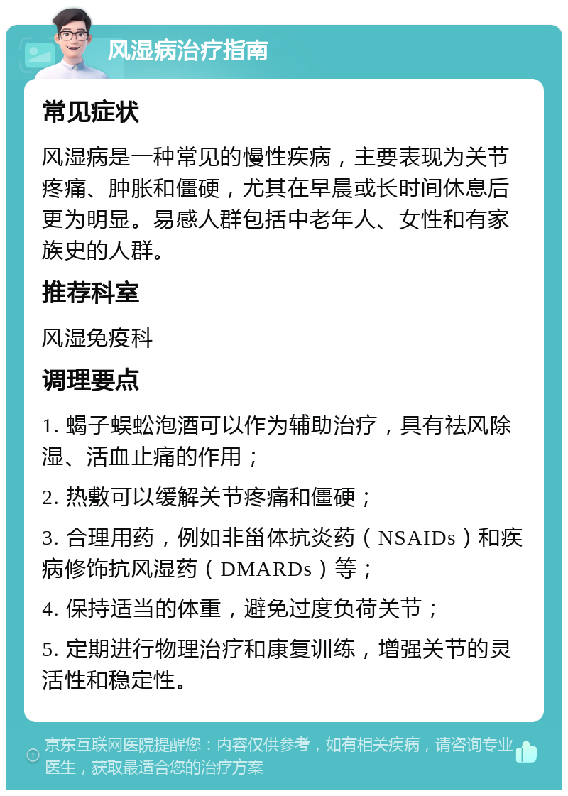 风湿病治疗指南 常见症状 风湿病是一种常见的慢性疾病，主要表现为关节疼痛、肿胀和僵硬，尤其在早晨或长时间休息后更为明显。易感人群包括中老年人、女性和有家族史的人群。 推荐科室 风湿免疫科 调理要点 1. 蝎子蜈蚣泡酒可以作为辅助治疗，具有祛风除湿、活血止痛的作用； 2. 热敷可以缓解关节疼痛和僵硬； 3. 合理用药，例如非甾体抗炎药（NSAIDs）和疾病修饰抗风湿药（DMARDs）等； 4. 保持适当的体重，避免过度负荷关节； 5. 定期进行物理治疗和康复训练，增强关节的灵活性和稳定性。