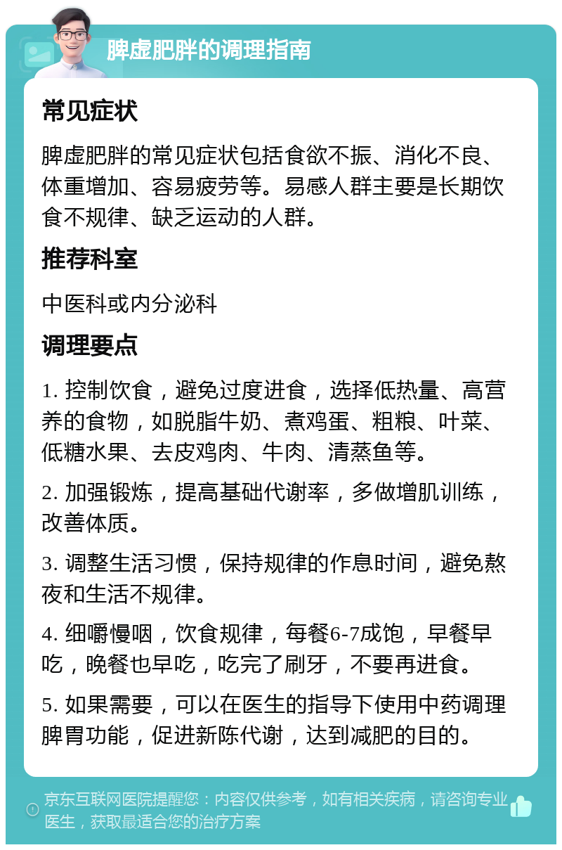 脾虚肥胖的调理指南 常见症状 脾虚肥胖的常见症状包括食欲不振、消化不良、体重增加、容易疲劳等。易感人群主要是长期饮食不规律、缺乏运动的人群。 推荐科室 中医科或内分泌科 调理要点 1. 控制饮食，避免过度进食，选择低热量、高营养的食物，如脱脂牛奶、煮鸡蛋、粗粮、叶菜、低糖水果、去皮鸡肉、牛肉、清蒸鱼等。 2. 加强锻炼，提高基础代谢率，多做增肌训练，改善体质。 3. 调整生活习惯，保持规律的作息时间，避免熬夜和生活不规律。 4. 细嚼慢咽，饮食规律，每餐6-7成饱，早餐早吃，晚餐也早吃，吃完了刷牙，不要再进食。 5. 如果需要，可以在医生的指导下使用中药调理脾胃功能，促进新陈代谢，达到减肥的目的。