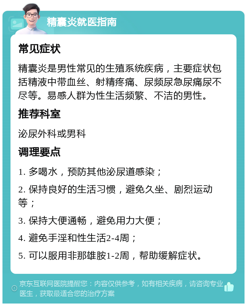 精囊炎就医指南 常见症状 精囊炎是男性常见的生殖系统疾病，主要症状包括精液中带血丝、射精疼痛、尿频尿急尿痛尿不尽等。易感人群为性生活频繁、不洁的男性。 推荐科室 泌尿外科或男科 调理要点 1. 多喝水，预防其他泌尿道感染； 2. 保持良好的生活习惯，避免久坐、剧烈运动等； 3. 保持大便通畅，避免用力大便； 4. 避免手淫和性生活2-4周； 5. 可以服用非那雄胺1-2周，帮助缓解症状。