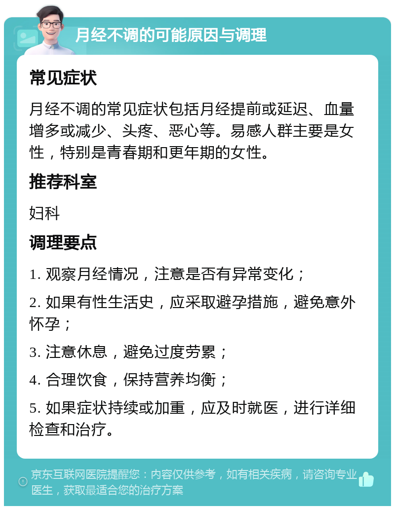 月经不调的可能原因与调理 常见症状 月经不调的常见症状包括月经提前或延迟、血量增多或减少、头疼、恶心等。易感人群主要是女性，特别是青春期和更年期的女性。 推荐科室 妇科 调理要点 1. 观察月经情况，注意是否有异常变化； 2. 如果有性生活史，应采取避孕措施，避免意外怀孕； 3. 注意休息，避免过度劳累； 4. 合理饮食，保持营养均衡； 5. 如果症状持续或加重，应及时就医，进行详细检查和治疗。