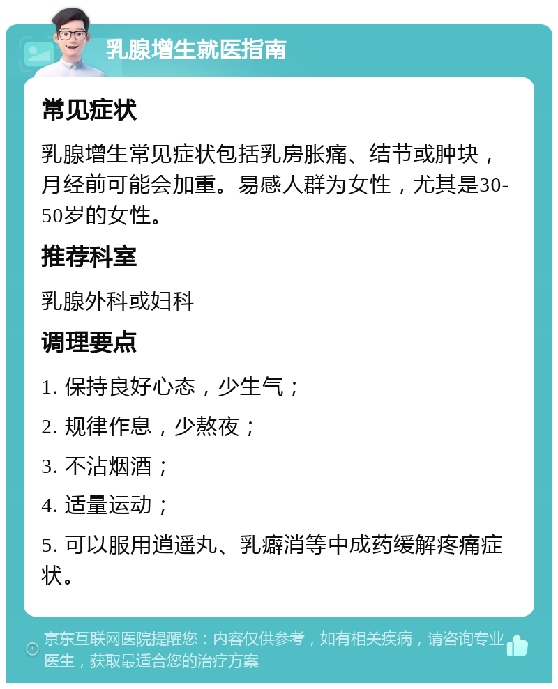 乳腺增生就医指南 常见症状 乳腺增生常见症状包括乳房胀痛、结节或肿块，月经前可能会加重。易感人群为女性，尤其是30-50岁的女性。 推荐科室 乳腺外科或妇科 调理要点 1. 保持良好心态，少生气； 2. 规律作息，少熬夜； 3. 不沾烟酒； 4. 适量运动； 5. 可以服用逍遥丸、乳癖消等中成药缓解疼痛症状。