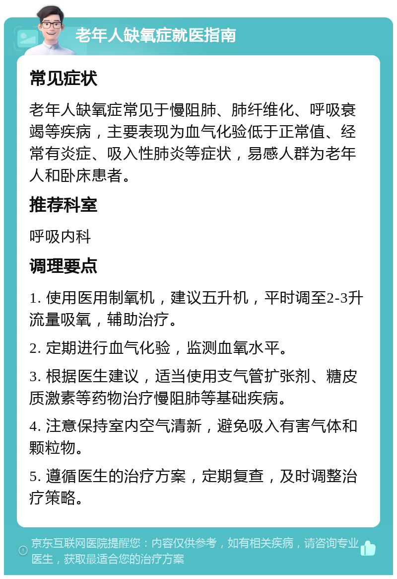 老年人缺氧症就医指南 常见症状 老年人缺氧症常见于慢阻肺、肺纤维化、呼吸衰竭等疾病，主要表现为血气化验低于正常值、经常有炎症、吸入性肺炎等症状，易感人群为老年人和卧床患者。 推荐科室 呼吸内科 调理要点 1. 使用医用制氧机，建议五升机，平时调至2-3升流量吸氧，辅助治疗。 2. 定期进行血气化验，监测血氧水平。 3. 根据医生建议，适当使用支气管扩张剂、糖皮质激素等药物治疗慢阻肺等基础疾病。 4. 注意保持室内空气清新，避免吸入有害气体和颗粒物。 5. 遵循医生的治疗方案，定期复查，及时调整治疗策略。