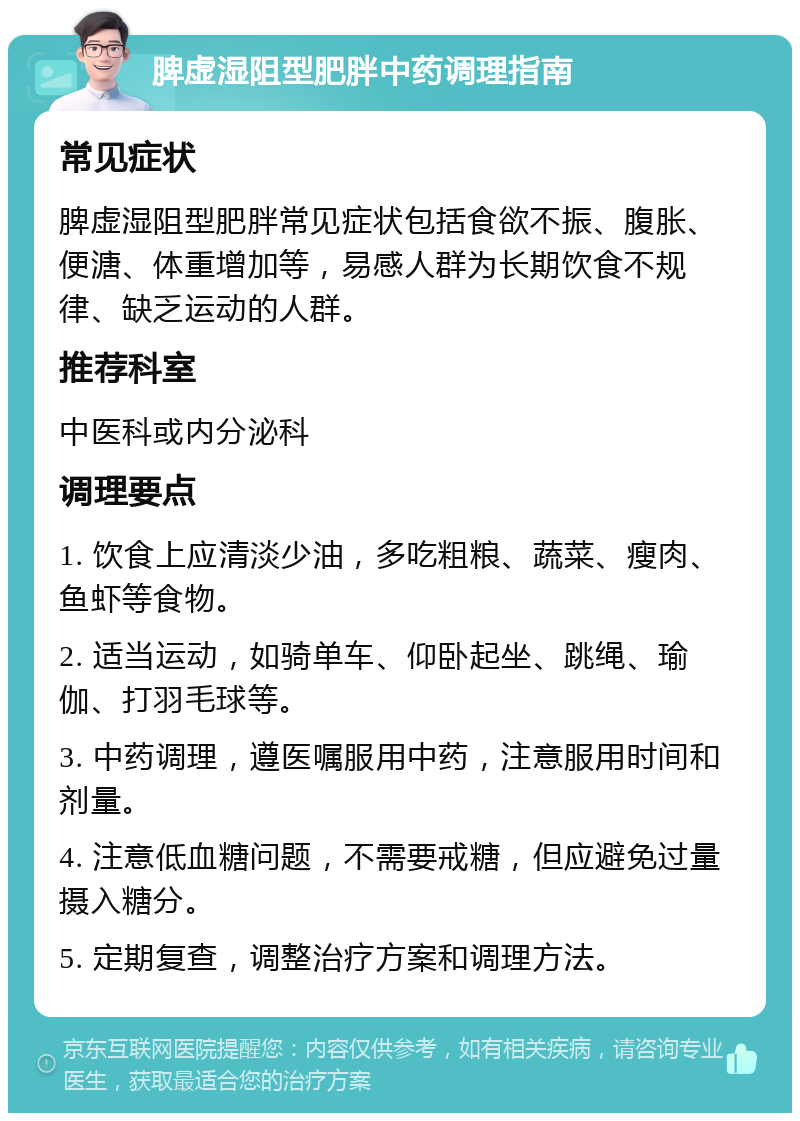 脾虚湿阻型肥胖中药调理指南 常见症状 脾虚湿阻型肥胖常见症状包括食欲不振、腹胀、便溏、体重增加等，易感人群为长期饮食不规律、缺乏运动的人群。 推荐科室 中医科或内分泌科 调理要点 1. 饮食上应清淡少油，多吃粗粮、蔬菜、瘦肉、鱼虾等食物。 2. 适当运动，如骑单车、仰卧起坐、跳绳、瑜伽、打羽毛球等。 3. 中药调理，遵医嘱服用中药，注意服用时间和剂量。 4. 注意低血糖问题，不需要戒糖，但应避免过量摄入糖分。 5. 定期复查，调整治疗方案和调理方法。