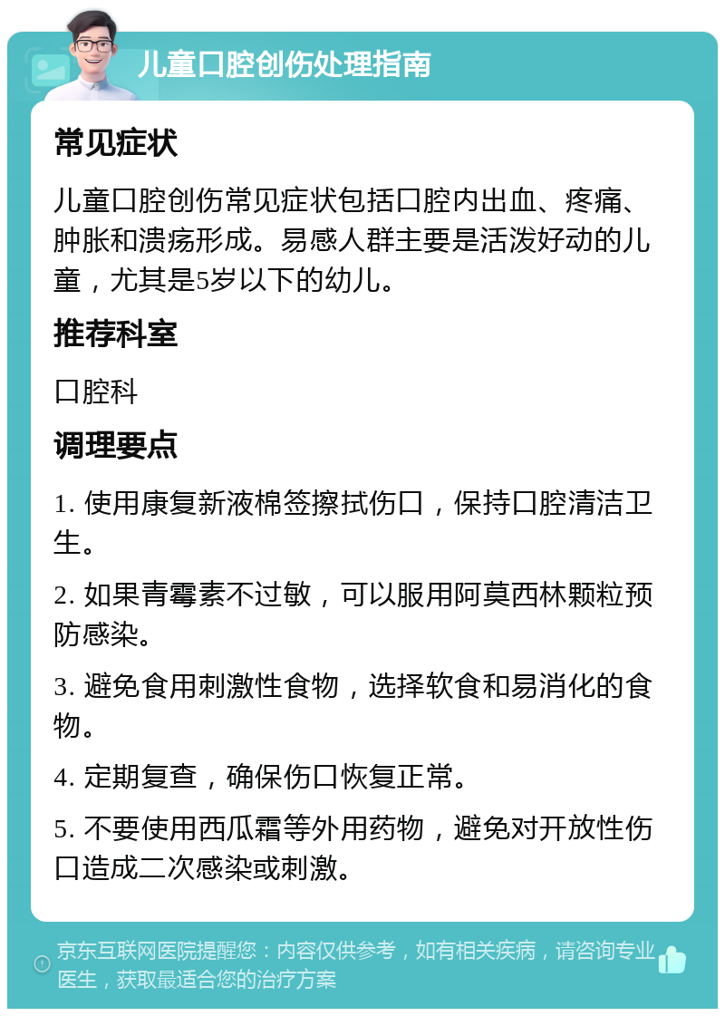 儿童口腔创伤处理指南 常见症状 儿童口腔创伤常见症状包括口腔内出血、疼痛、肿胀和溃疡形成。易感人群主要是活泼好动的儿童，尤其是5岁以下的幼儿。 推荐科室 口腔科 调理要点 1. 使用康复新液棉签擦拭伤口，保持口腔清洁卫生。 2. 如果青霉素不过敏，可以服用阿莫西林颗粒预防感染。 3. 避免食用刺激性食物，选择软食和易消化的食物。 4. 定期复查，确保伤口恢复正常。 5. 不要使用西瓜霜等外用药物，避免对开放性伤口造成二次感染或刺激。