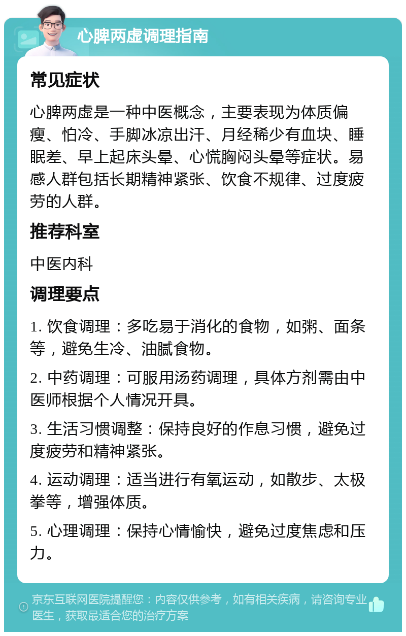 心脾两虚调理指南 常见症状 心脾两虚是一种中医概念，主要表现为体质偏瘦、怕冷、手脚冰凉出汗、月经稀少有血块、睡眠差、早上起床头晕、心慌胸闷头晕等症状。易感人群包括长期精神紧张、饮食不规律、过度疲劳的人群。 推荐科室 中医内科 调理要点 1. 饮食调理：多吃易于消化的食物，如粥、面条等，避免生冷、油腻食物。 2. 中药调理：可服用汤药调理，具体方剂需由中医师根据个人情况开具。 3. 生活习惯调整：保持良好的作息习惯，避免过度疲劳和精神紧张。 4. 运动调理：适当进行有氧运动，如散步、太极拳等，增强体质。 5. 心理调理：保持心情愉快，避免过度焦虑和压力。