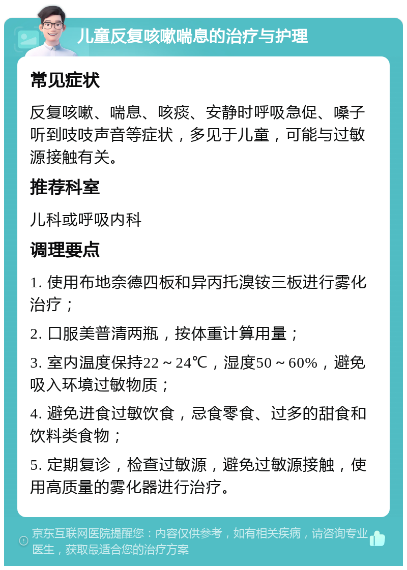 儿童反复咳嗽喘息的治疗与护理 常见症状 反复咳嗽、喘息、咳痰、安静时呼吸急促、嗓子听到吱吱声音等症状，多见于儿童，可能与过敏源接触有关。 推荐科室 儿科或呼吸内科 调理要点 1. 使用布地奈德四板和异丙托溴铵三板进行雾化治疗； 2. 口服美普清两瓶，按体重计算用量； 3. 室内温度保持22～24℃，湿度50～60%，避免吸入环境过敏物质； 4. 避免进食过敏饮食，忌食零食、过多的甜食和饮料类食物； 5. 定期复诊，检查过敏源，避免过敏源接触，使用高质量的雾化器进行治疗。