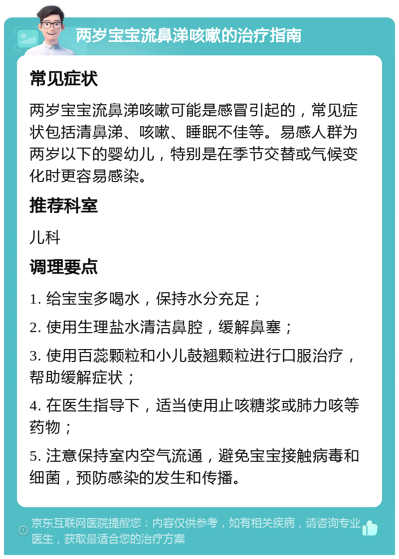 两岁宝宝流鼻涕咳嗽的治疗指南 常见症状 两岁宝宝流鼻涕咳嗽可能是感冒引起的，常见症状包括清鼻涕、咳嗽、睡眠不佳等。易感人群为两岁以下的婴幼儿，特别是在季节交替或气候变化时更容易感染。 推荐科室 儿科 调理要点 1. 给宝宝多喝水，保持水分充足； 2. 使用生理盐水清洁鼻腔，缓解鼻塞； 3. 使用百蕊颗粒和小儿鼓翘颗粒进行口服治疗，帮助缓解症状； 4. 在医生指导下，适当使用止咳糖浆或肺力咳等药物； 5. 注意保持室内空气流通，避免宝宝接触病毒和细菌，预防感染的发生和传播。