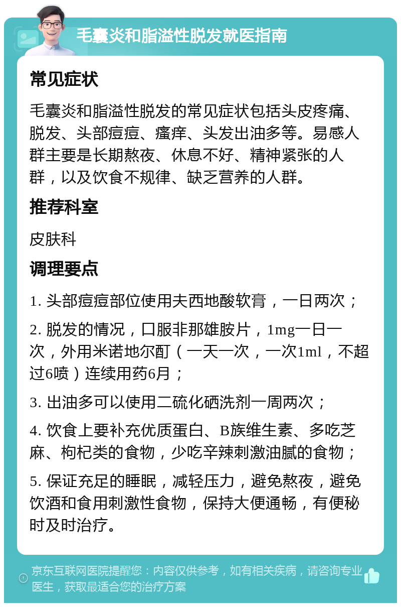 毛囊炎和脂溢性脱发就医指南 常见症状 毛囊炎和脂溢性脱发的常见症状包括头皮疼痛、脱发、头部痘痘、瘙痒、头发出油多等。易感人群主要是长期熬夜、休息不好、精神紧张的人群，以及饮食不规律、缺乏营养的人群。 推荐科室 皮肤科 调理要点 1. 头部痘痘部位使用夫西地酸软膏，一日两次； 2. 脱发的情况，口服非那雄胺片，1mg一日一次，外用米诺地尔酊（一天一次，一次1ml，不超过6喷）连续用药6月； 3. 出油多可以使用二硫化硒洗剂一周两次； 4. 饮食上要补充优质蛋白、B族维生素、多吃芝麻、枸杞类的食物，少吃辛辣刺激油腻的食物； 5. 保证充足的睡眠，减轻压力，避免熬夜，避免饮酒和食用刺激性食物，保持大便通畅，有便秘时及时治疗。