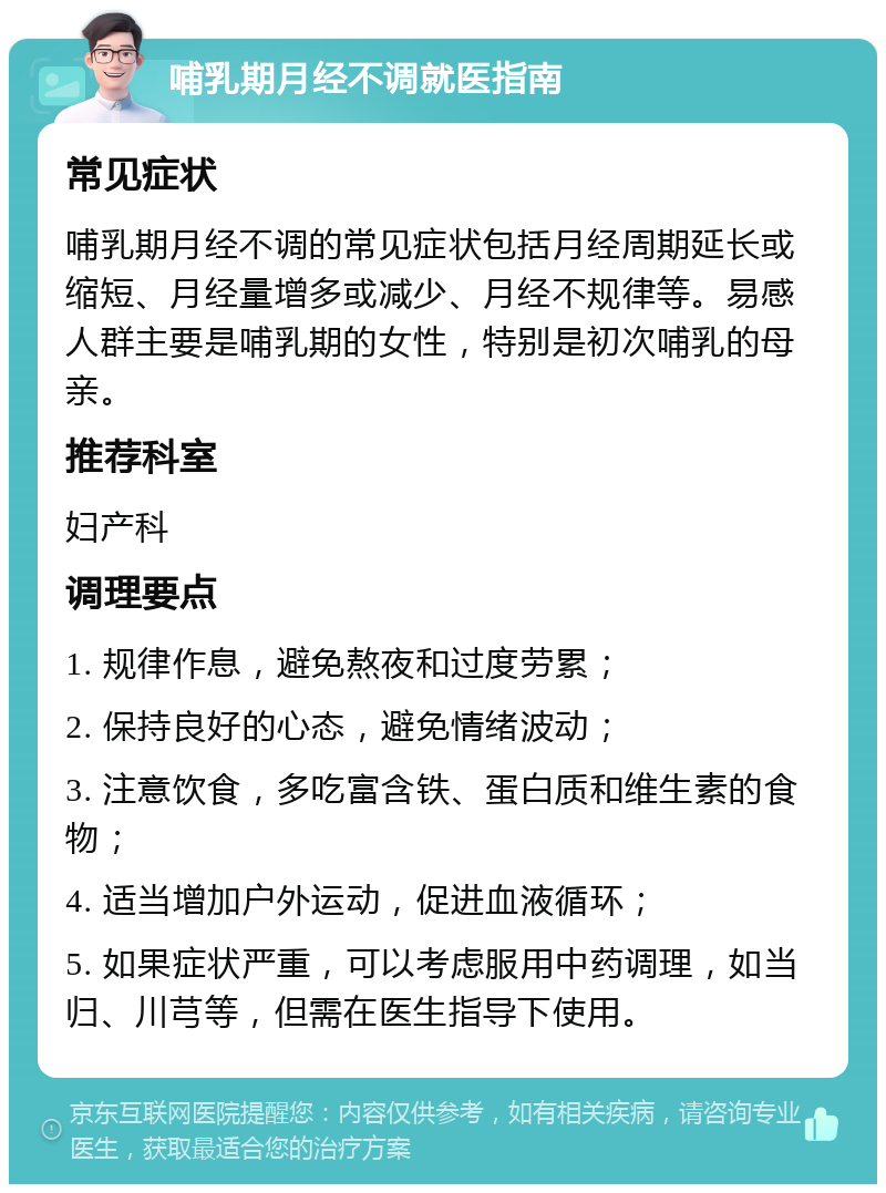 哺乳期月经不调就医指南 常见症状 哺乳期月经不调的常见症状包括月经周期延长或缩短、月经量增多或减少、月经不规律等。易感人群主要是哺乳期的女性，特别是初次哺乳的母亲。 推荐科室 妇产科 调理要点 1. 规律作息，避免熬夜和过度劳累； 2. 保持良好的心态，避免情绪波动； 3. 注意饮食，多吃富含铁、蛋白质和维生素的食物； 4. 适当增加户外运动，促进血液循环； 5. 如果症状严重，可以考虑服用中药调理，如当归、川芎等，但需在医生指导下使用。