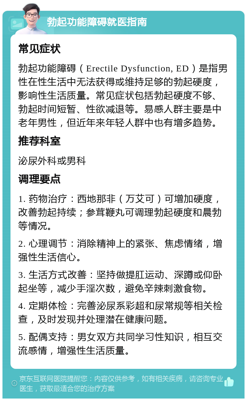 勃起功能障碍就医指南 常见症状 勃起功能障碍（Erectile Dysfunction, ED）是指男性在性生活中无法获得或维持足够的勃起硬度，影响性生活质量。常见症状包括勃起硬度不够、勃起时间短暂、性欲减退等。易感人群主要是中老年男性，但近年来年轻人群中也有增多趋势。 推荐科室 泌尿外科或男科 调理要点 1. 药物治疗：西地那非（万艾可）可增加硬度，改善勃起持续；参茸鞭丸可调理勃起硬度和晨勃等情况。 2. 心理调节：消除精神上的紧张、焦虑情绪，增强性生活信心。 3. 生活方式改善：坚持做提肛运动、深蹲或仰卧起坐等，减少手淫次数，避免辛辣刺激食物。 4. 定期体检：完善泌尿系彩超和尿常规等相关检查，及时发现并处理潜在健康问题。 5. 配偶支持：男女双方共同学习性知识，相互交流感情，增强性生活质量。