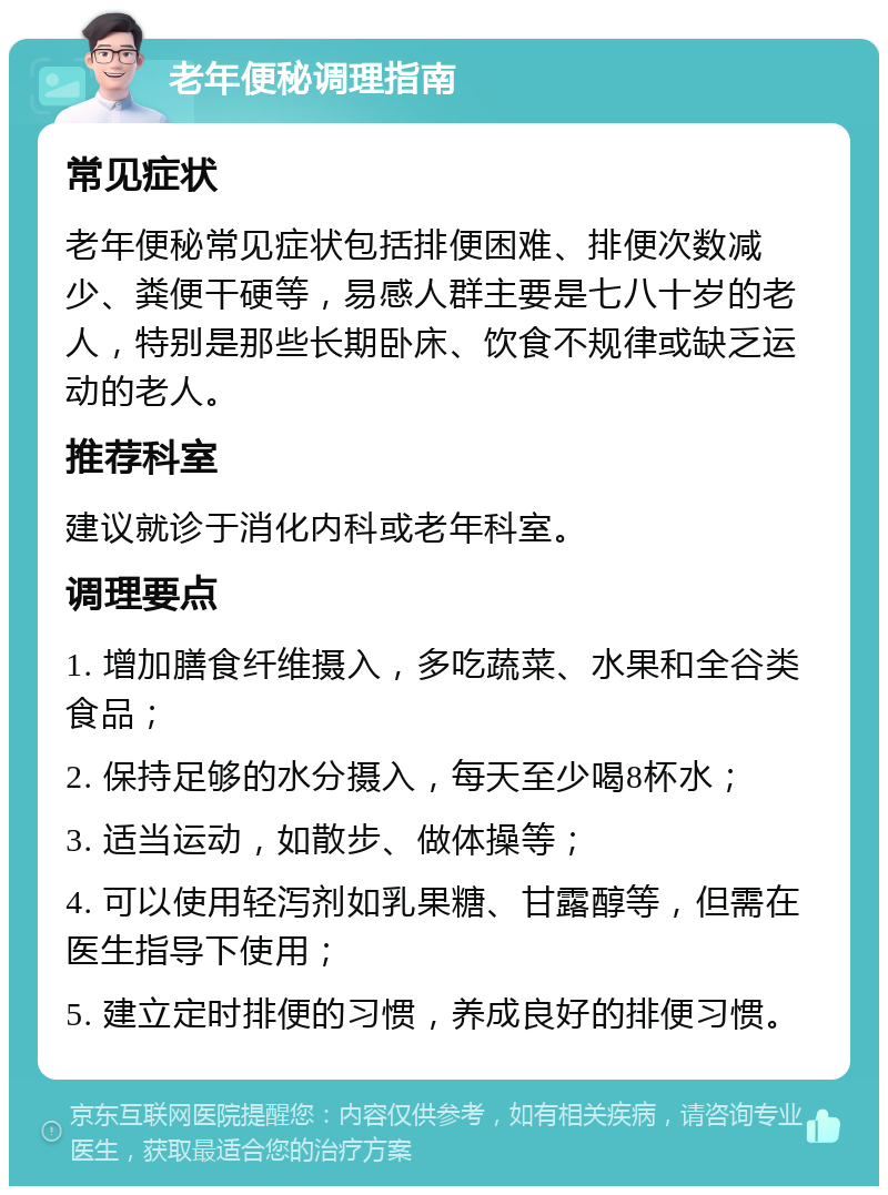 老年便秘调理指南 常见症状 老年便秘常见症状包括排便困难、排便次数减少、粪便干硬等，易感人群主要是七八十岁的老人，特别是那些长期卧床、饮食不规律或缺乏运动的老人。 推荐科室 建议就诊于消化内科或老年科室。 调理要点 1. 增加膳食纤维摄入，多吃蔬菜、水果和全谷类食品； 2. 保持足够的水分摄入，每天至少喝8杯水； 3. 适当运动，如散步、做体操等； 4. 可以使用轻泻剂如乳果糖、甘露醇等，但需在医生指导下使用； 5. 建立定时排便的习惯，养成良好的排便习惯。