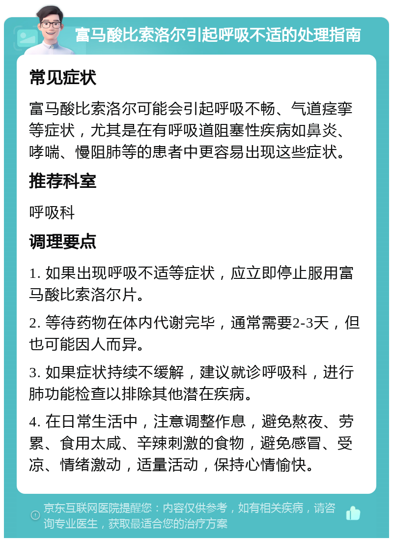 富马酸比索洛尔引起呼吸不适的处理指南 常见症状 富马酸比索洛尔可能会引起呼吸不畅、气道痉挛等症状，尤其是在有呼吸道阻塞性疾病如鼻炎、哮喘、慢阻肺等的患者中更容易出现这些症状。 推荐科室 呼吸科 调理要点 1. 如果出现呼吸不适等症状，应立即停止服用富马酸比索洛尔片。 2. 等待药物在体内代谢完毕，通常需要2-3天，但也可能因人而异。 3. 如果症状持续不缓解，建议就诊呼吸科，进行肺功能检查以排除其他潜在疾病。 4. 在日常生活中，注意调整作息，避免熬夜、劳累、食用太咸、辛辣刺激的食物，避免感冒、受凉、情绪激动，适量活动，保持心情愉快。