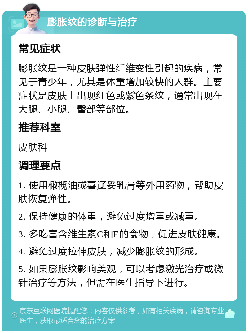 膨胀纹的诊断与治疗 常见症状 膨胀纹是一种皮肤弹性纤维变性引起的疾病，常见于青少年，尤其是体重增加较快的人群。主要症状是皮肤上出现红色或紫色条纹，通常出现在大腿、小腿、臀部等部位。 推荐科室 皮肤科 调理要点 1. 使用橄榄油或喜辽妥乳膏等外用药物，帮助皮肤恢复弹性。 2. 保持健康的体重，避免过度增重或减重。 3. 多吃富含维生素C和E的食物，促进皮肤健康。 4. 避免过度拉伸皮肤，减少膨胀纹的形成。 5. 如果膨胀纹影响美观，可以考虑激光治疗或微针治疗等方法，但需在医生指导下进行。