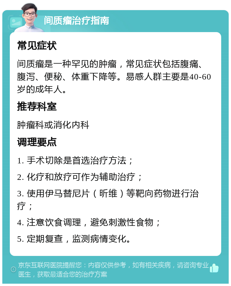 间质瘤治疗指南 常见症状 间质瘤是一种罕见的肿瘤，常见症状包括腹痛、腹泻、便秘、体重下降等。易感人群主要是40-60岁的成年人。 推荐科室 肿瘤科或消化内科 调理要点 1. 手术切除是首选治疗方法； 2. 化疗和放疗可作为辅助治疗； 3. 使用伊马替尼片（昕维）等靶向药物进行治疗； 4. 注意饮食调理，避免刺激性食物； 5. 定期复查，监测病情变化。