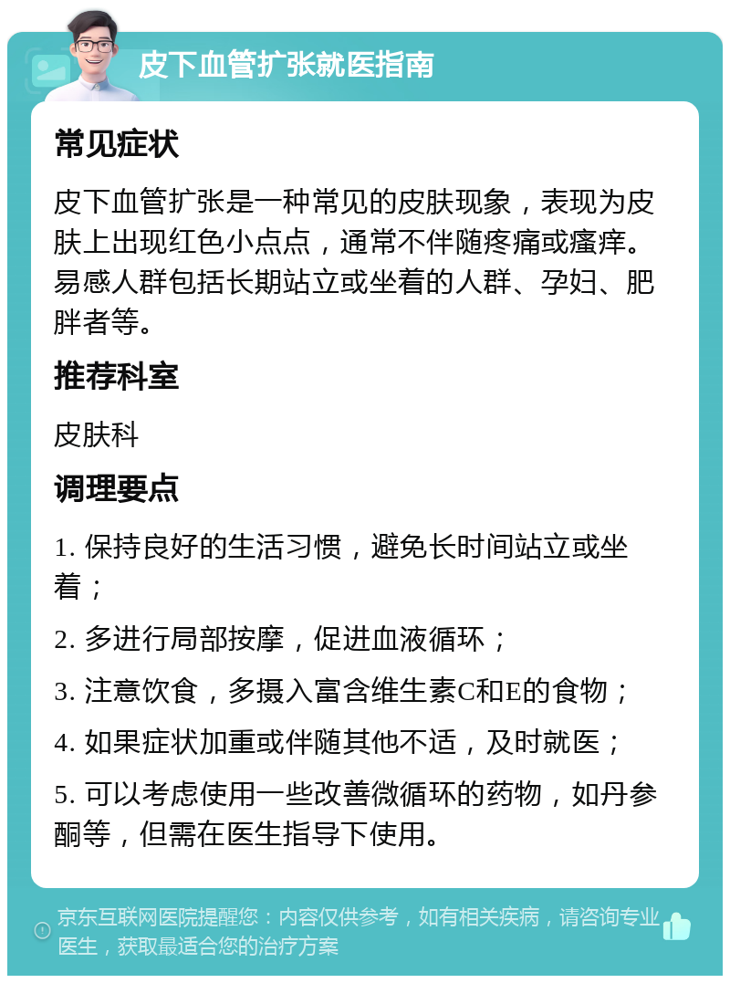 皮下血管扩张就医指南 常见症状 皮下血管扩张是一种常见的皮肤现象，表现为皮肤上出现红色小点点，通常不伴随疼痛或瘙痒。易感人群包括长期站立或坐着的人群、孕妇、肥胖者等。 推荐科室 皮肤科 调理要点 1. 保持良好的生活习惯，避免长时间站立或坐着； 2. 多进行局部按摩，促进血液循环； 3. 注意饮食，多摄入富含维生素C和E的食物； 4. 如果症状加重或伴随其他不适，及时就医； 5. 可以考虑使用一些改善微循环的药物，如丹参酮等，但需在医生指导下使用。