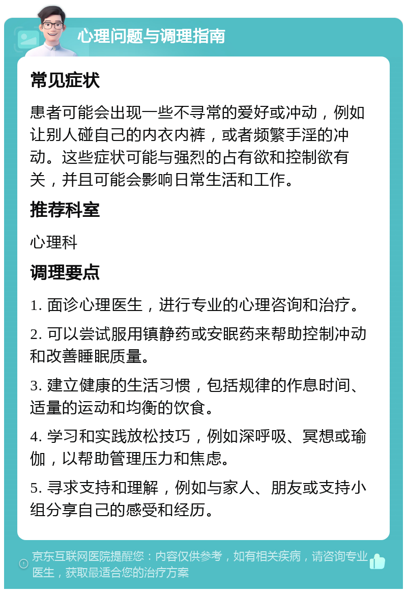 心理问题与调理指南 常见症状 患者可能会出现一些不寻常的爱好或冲动，例如让别人碰自己的内衣内裤，或者频繁手淫的冲动。这些症状可能与强烈的占有欲和控制欲有关，并且可能会影响日常生活和工作。 推荐科室 心理科 调理要点 1. 面诊心理医生，进行专业的心理咨询和治疗。 2. 可以尝试服用镇静药或安眠药来帮助控制冲动和改善睡眠质量。 3. 建立健康的生活习惯，包括规律的作息时间、适量的运动和均衡的饮食。 4. 学习和实践放松技巧，例如深呼吸、冥想或瑜伽，以帮助管理压力和焦虑。 5. 寻求支持和理解，例如与家人、朋友或支持小组分享自己的感受和经历。