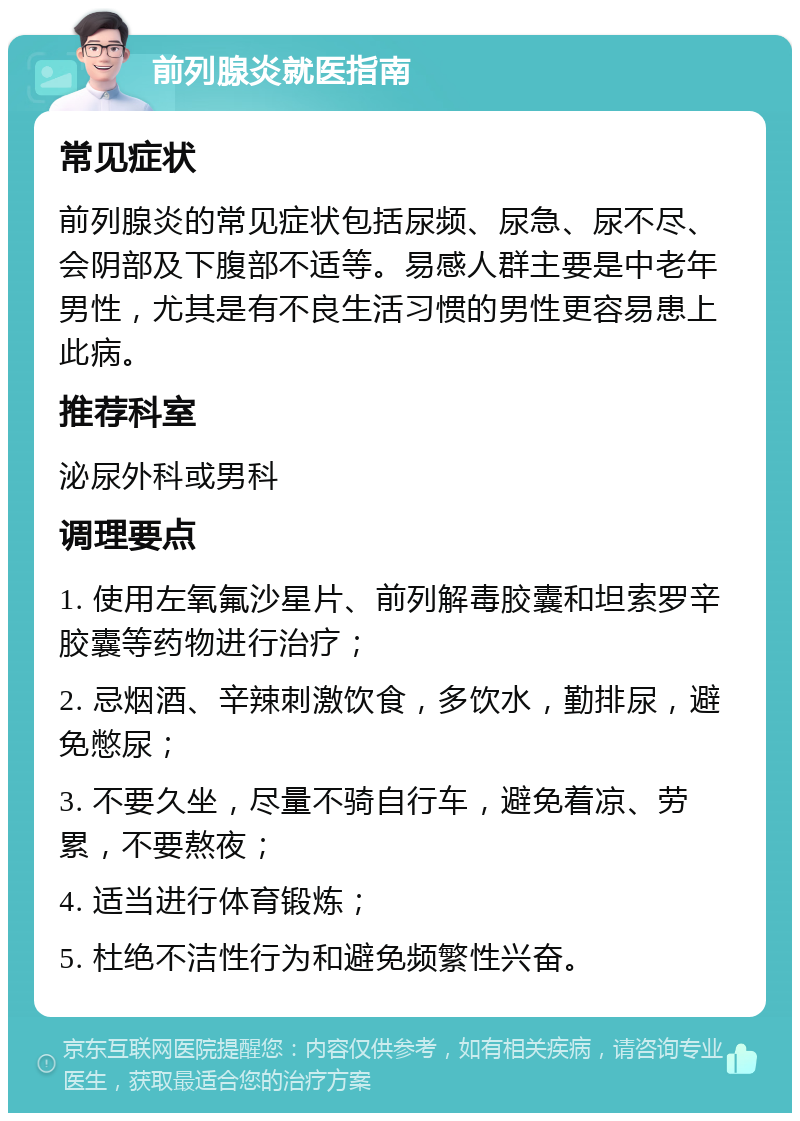 前列腺炎就医指南 常见症状 前列腺炎的常见症状包括尿频、尿急、尿不尽、会阴部及下腹部不适等。易感人群主要是中老年男性，尤其是有不良生活习惯的男性更容易患上此病。 推荐科室 泌尿外科或男科 调理要点 1. 使用左氧氟沙星片、前列解毒胶囊和坦索罗辛胶囊等药物进行治疗； 2. 忌烟酒、辛辣刺激饮食，多饮水，勤排尿，避免憋尿； 3. 不要久坐，尽量不骑自行车，避免着凉、劳累，不要熬夜； 4. 适当进行体育锻炼； 5. 杜绝不洁性行为和避免频繁性兴奋。