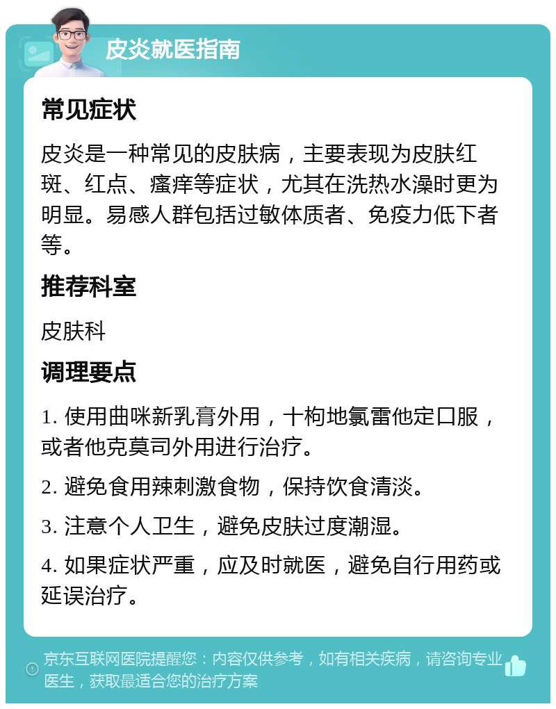 皮炎就医指南 常见症状 皮炎是一种常见的皮肤病，主要表现为皮肤红斑、红点、瘙痒等症状，尤其在洗热水澡时更为明显。易感人群包括过敏体质者、免疫力低下者等。 推荐科室 皮肤科 调理要点 1. 使用曲咪新乳膏外用，十枸地氯雷他定口服，或者他克莫司外用进行治疗。 2. 避免食用辣刺激食物，保持饮食清淡。 3. 注意个人卫生，避免皮肤过度潮湿。 4. 如果症状严重，应及时就医，避免自行用药或延误治疗。